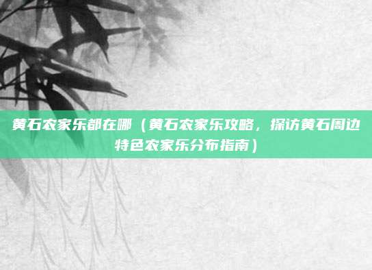 黄石农家乐都在哪(黄石农家乐攻略,探访黄石周边特色农家乐分布指南)