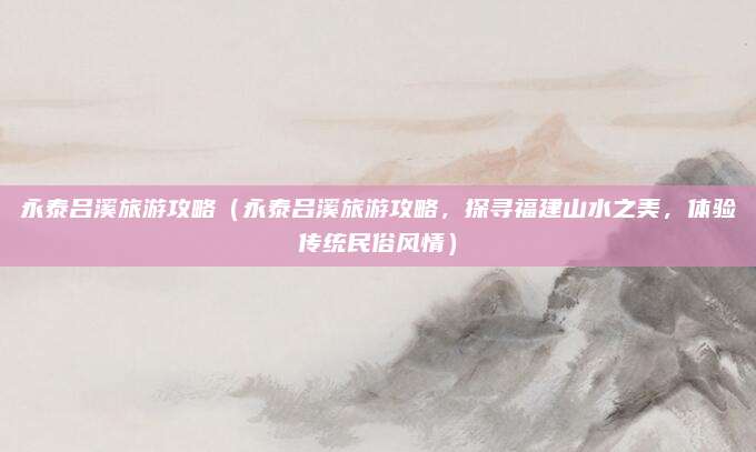 永泰吕溪旅游攻略(永泰吕溪旅游攻略,探寻福建山水之美,体验传统民俗风情)
