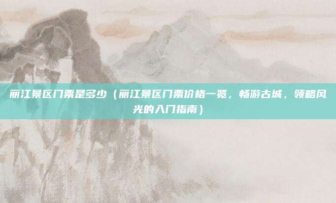 丽江景区门票是多少(丽江景区门票价格一览,畅游古城,领略风光的入门指南)