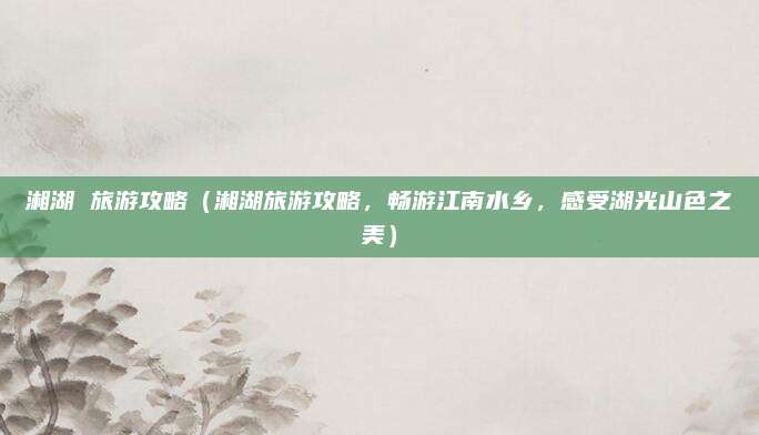 湘湖 旅游攻略(湘湖旅游攻略,畅游江南水乡,感受湖光山色之美)
