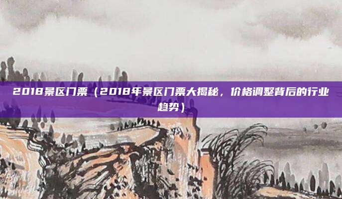 2018景区门票(2018年景区门票大揭秘,价格调整背后的行业趋势)