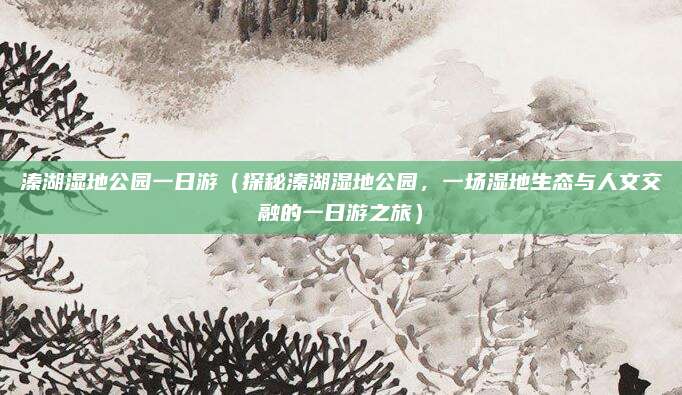 溱湖湿地公园一日游(探秘溱湖湿地公园,一场湿地生态与人文交融的一日游之旅)