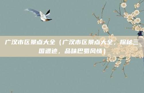 广汉市区景点大全（广汉市区景点大全，探秘三国遗迹，品味巴蜀风情）