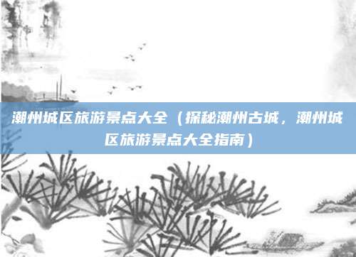 潮州城区旅游景点大全(探秘潮州古城,潮州城区旅游景点大全指南)