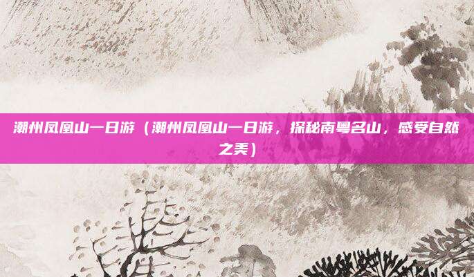 潮州凤凰山一日游(潮州凤凰山一日游,探秘南粤名山,感受自然之美)