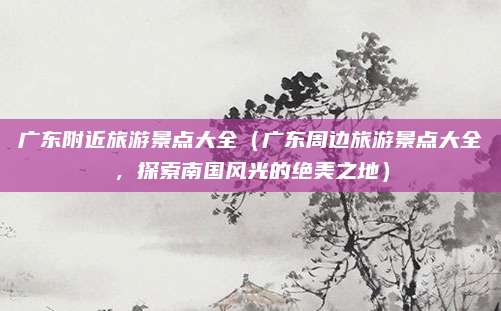 广东附近旅游景点大全(广东周边旅游景点大全,探索南国风光的绝美之地)