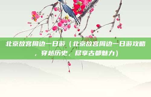 北京故宫周边一日游(北京故宫周边一日游攻略,穿越历史,尽享古都魅力)