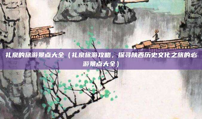 礼泉的旅游景点大全（礼泉旅游攻略，探寻陕西历史文化之旅的必游景点大全）