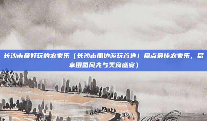 长沙市最好玩的农家乐(长沙市周边游玩首选!盘点最佳农家乐,尽享田园风光与美食盛宴)