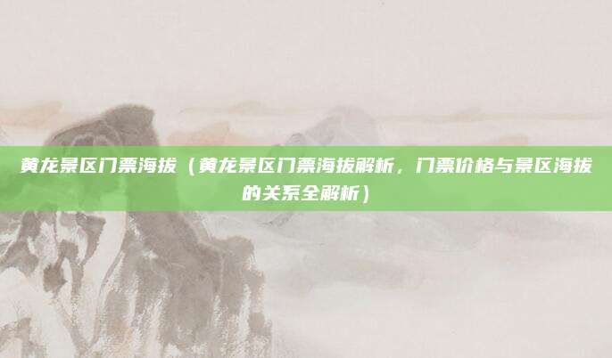黄龙景区门票海拔（黄龙景区门票海拔解析，门票价格与景区海拔的关系全解析）