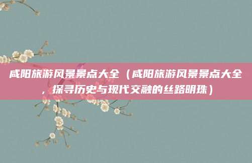 咸阳旅游风景景点大全（咸阳旅游风景景点大全，探寻历史与现代交融的丝路明珠）