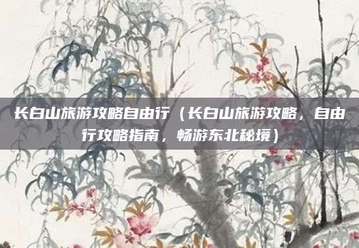 长白山旅游攻略自由行(长白山旅游攻略,自由行攻略指南,畅游东北秘境)