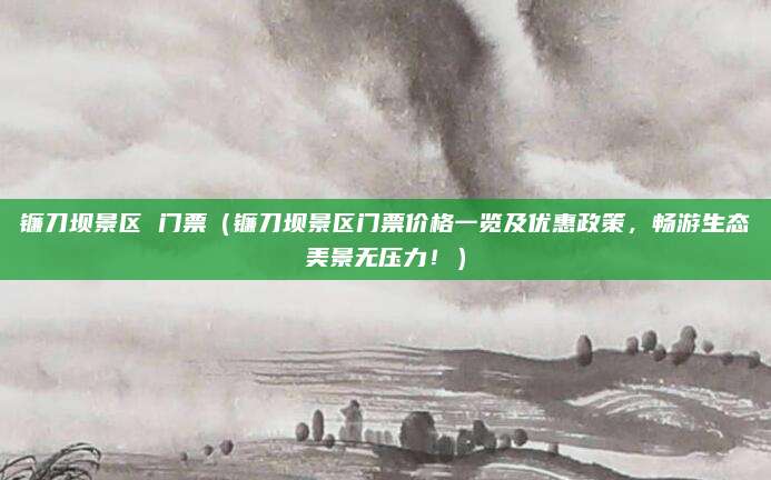 镰刀坝景区 门票(镰刀坝景区门票价格一览及优惠政策,畅游生态美景无压力!)