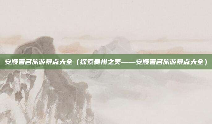 安顺著名旅游景点大全(探索贵州之美——安顺著名旅游景点大全)