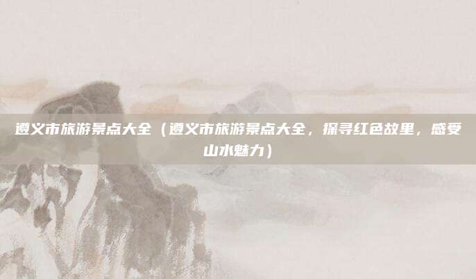 遵义市旅游景点大全(遵义市旅游景点大全,探寻红色故里,感受山水魅力)