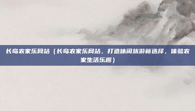 长岛农家乐网站（长岛农家乐网站，打造休闲旅游新选择，体验农家生活乐趣）