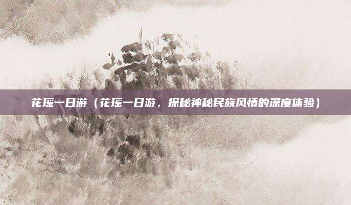 花瑶一日游(花瑶一日游,探秘神秘民族风情的深度体验)
