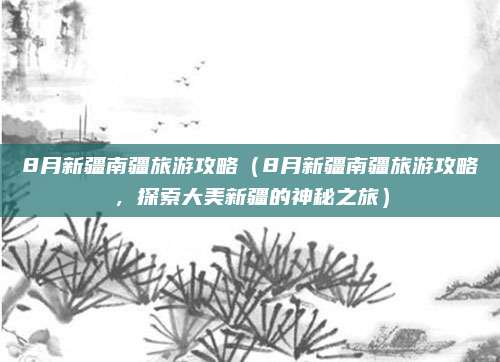 8月新疆南疆旅游攻略（8月新疆南疆旅游攻略，探索大美新疆的神秘之旅）