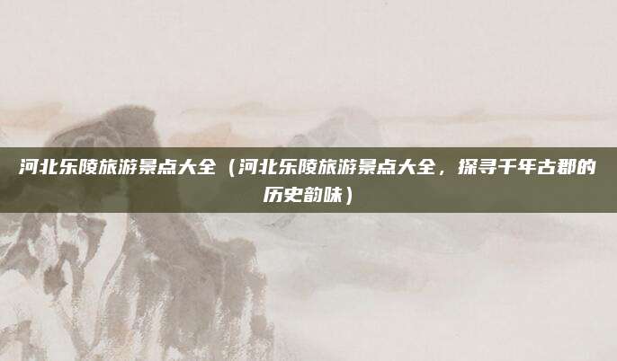 河北乐陵旅游景点大全（河北乐陵旅游景点大全，探寻千年古郡的历史韵味）