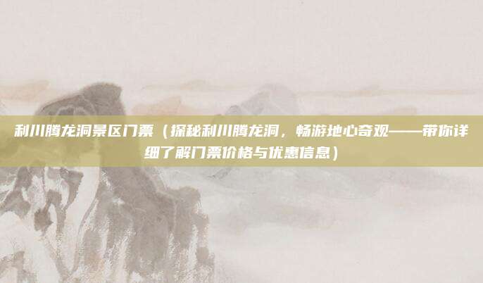 利川腾龙洞景区门票（探秘利川腾龙洞，畅游地心奇观——带你详细了解门票价格与优惠信息）