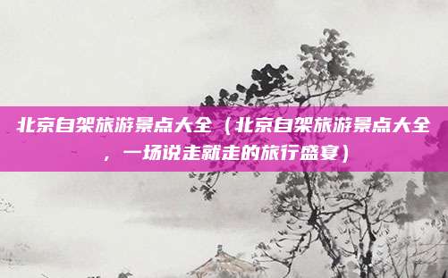 北京自架旅游景点大全(北京自架旅游景点大全,一场说走就走的旅行盛宴)