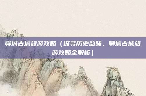 聊城古城旅游攻略（探寻历史韵味，聊城古城旅游攻略全解析）