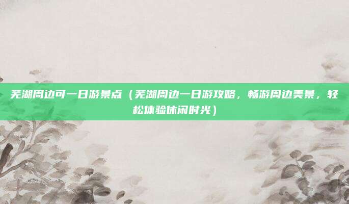 芜湖周边可一日游景点(芜湖周边一日游攻略,畅游周边美景,轻松体验休闲时光)