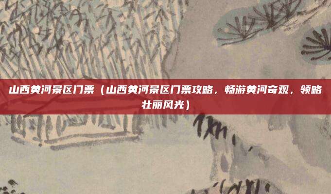 山西黄河景区门票(山西黄河景区门票攻略,畅游黄河奇观,领略壮丽风光)