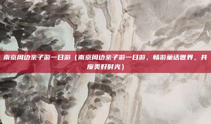 南京周边亲子游一日游(南京周边亲子游一日游,畅游童话世界,共度美好时光)