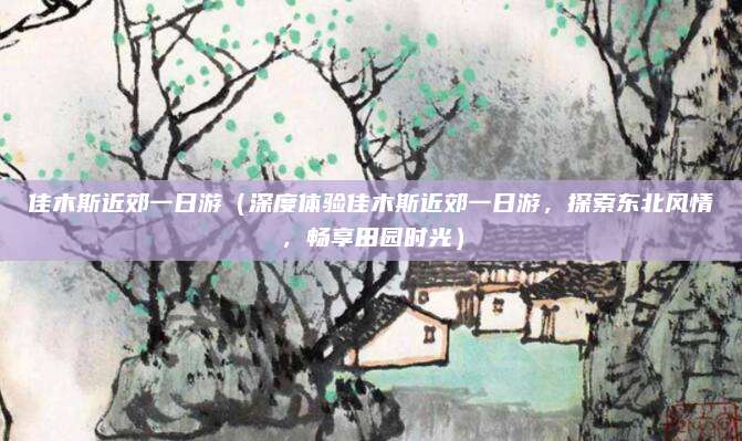 佳木斯近郊一日游(深度体验佳木斯近郊一日游,探索东北风情,畅享田园时光)