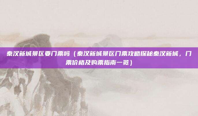 秦汉新城景区要门票吗（秦汉新城景区门票攻略探秘秦汉新城，门票价格及购票指南一览）