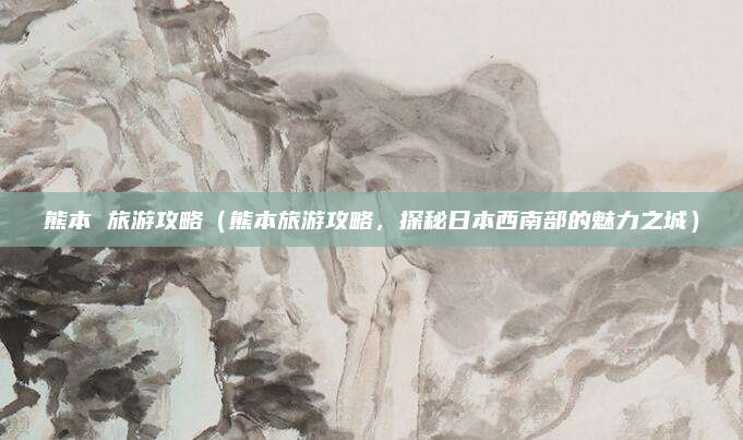 熊本 旅游攻略(熊本旅游攻略,探秘日本西南部的魅力之城)