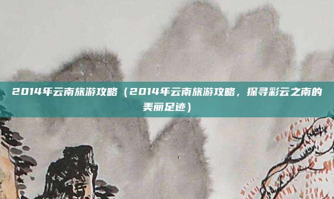 2014年云南旅游攻略(2014年云南旅游攻略,探寻彩云之南的美丽足迹)