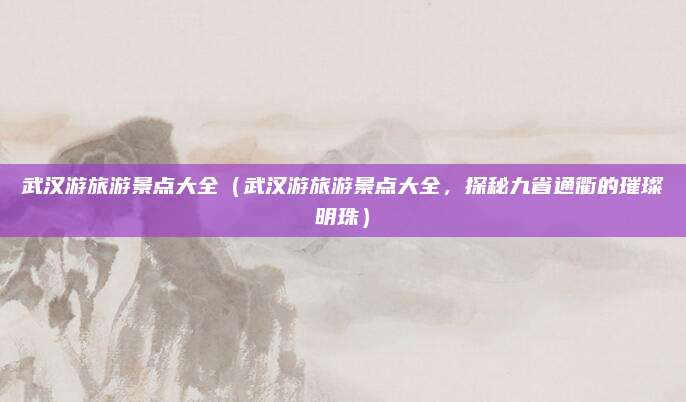 武汉游旅游景点大全(武汉游旅游景点大全,探秘九省通衢的璀璨明珠)