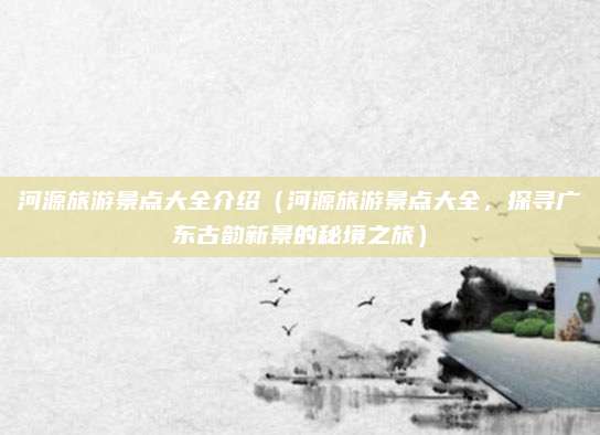 河源旅游景点大全介绍(河源旅游景点大全,探寻广东古韵新景的秘境之旅)