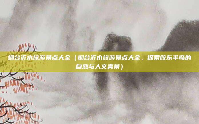 烟台沂水旅游景点大全(烟台沂水旅游景点大全,探索胶东半岛的自然与人文美景)