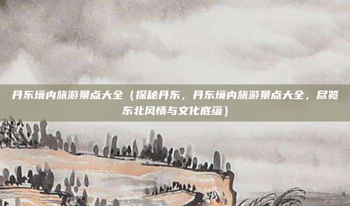 丹东境内旅游景点大全(探秘丹东,丹东境内旅游景点大全,尽览东北风情与文化底蕴)