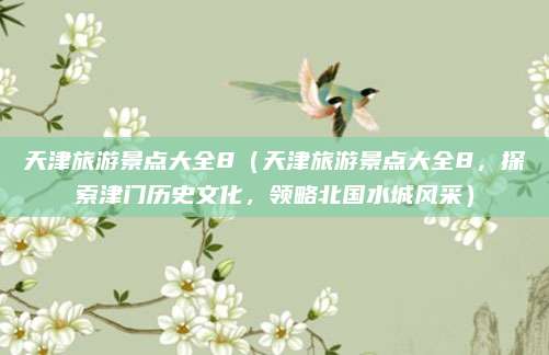 天津旅游景点大全8(天津旅游景点大全8,探索津门历史文化,领略北国水城风采)