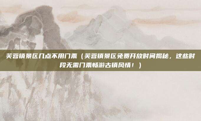 芙蓉镇景区几点不用门票(芙蓉镇景区免费开放时间揭秘,这些时段无需门票畅游古镇风情!)