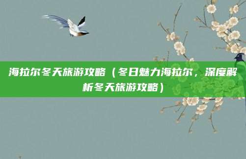海拉尔冬天旅游攻略（冬日魅力海拉尔，深度解析冬天旅游攻略）