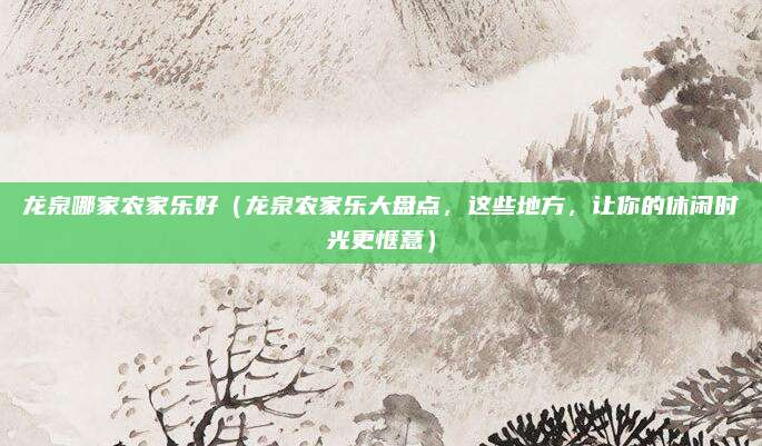 龙泉哪家农家乐好(龙泉农家乐大盘点,这些地方,让你的休闲时光更惬意)