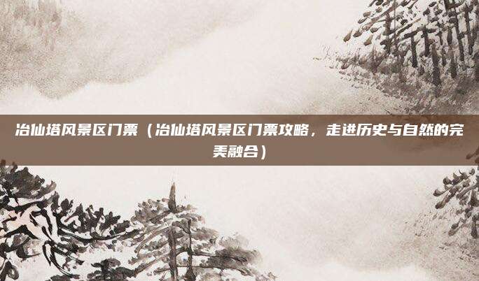冶仙塔风景区门票(冶仙塔风景区门票攻略,走进历史与自然的完美融合)