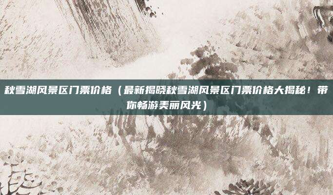 秋雪湖风景区门票价格（最新揭晓秋雪湖风景区门票价格大揭秘！带你畅游美丽风光）