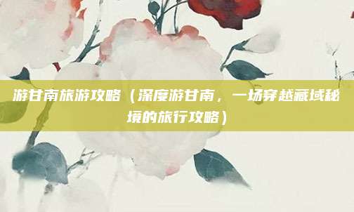 游甘南旅游攻略(深度游甘南,一场穿越藏域秘境的旅行攻略)