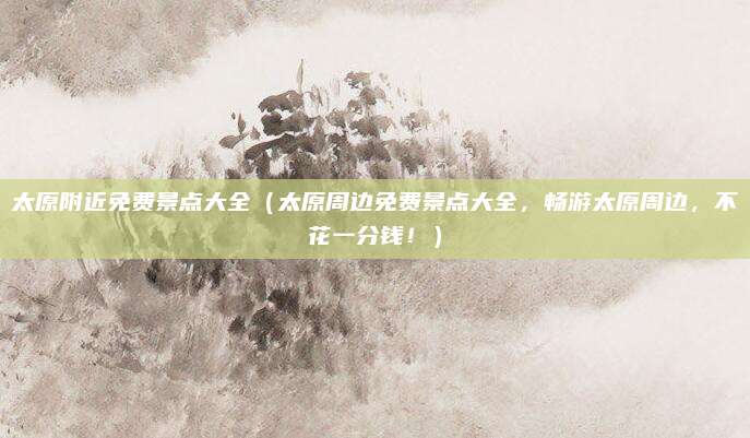 太原附近免费景点大全(太原周边免费景点大全,畅游太原周边,不花一分钱!)
