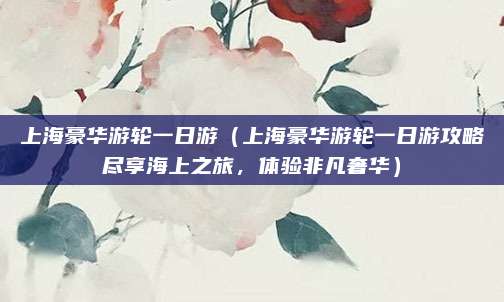 上海豪华游轮一日游(上海豪华游轮一日游攻略尽享海上之旅,体验非凡奢华)
