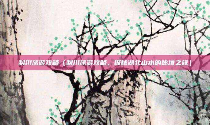 利川旅游攻略(利川旅游攻略,探秘湖北山水的秘境之旅)