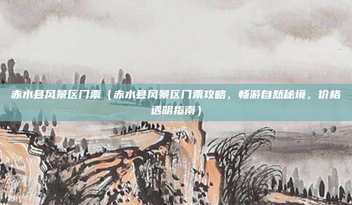 赤水县风景区门票(赤水县风景区门票攻略,畅游自然秘境,价格透明指南)
