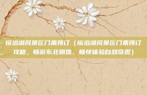 镜泊湖风景区门票预订(镜泊湖风景区门票预订攻略,畅游东北明珠,畅快体验自然奇观)