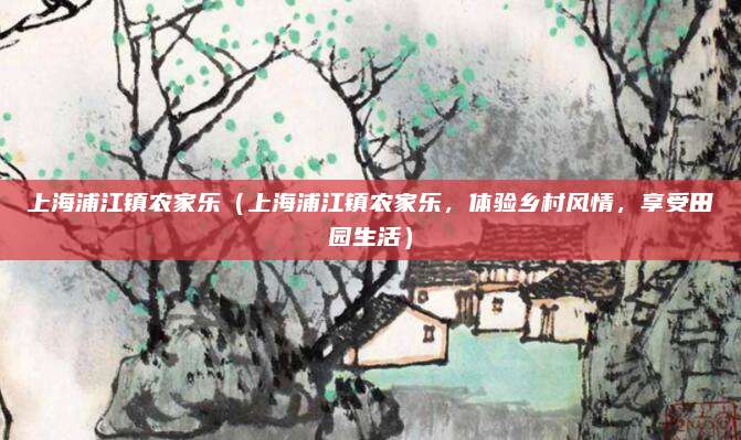 上海浦江镇农家乐(上海浦江镇农家乐,体验乡村风情,享受田园生活)